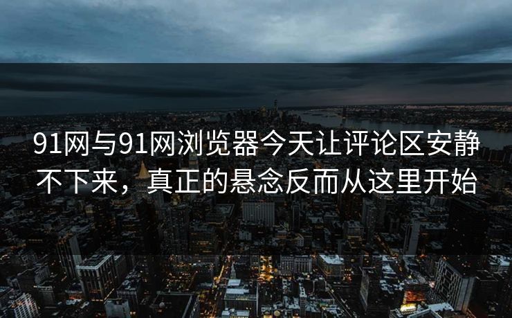 91网与91网浏览器今天让评论区安静不下来，真正的悬念反而从这里开始
