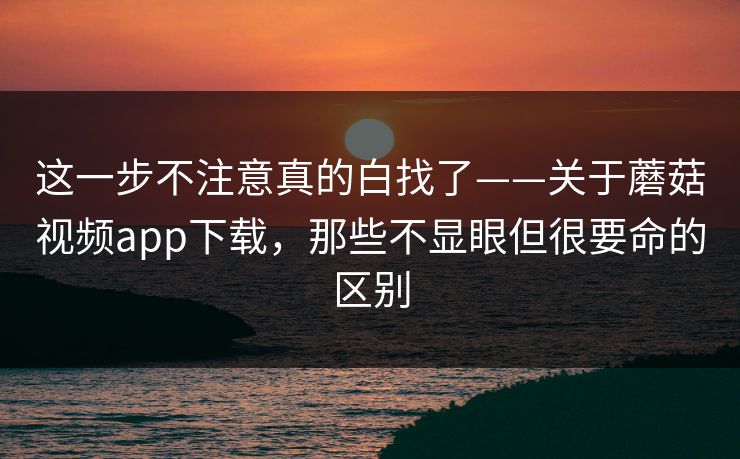 这一步不注意真的白找了——关于蘑菇视频app下载,那些不显眼但很要命的区别 这一步不注意真的白找了——关于蘑菇视频app下载,那些不显眼但很要命的区别