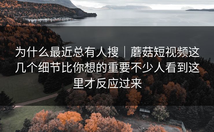 为什么最近总有人搜|蘑菇短视频这几个细节比你想的重要不少人看到这里才反应过来 为什么最近总有人搜|蘑菇短视频这几个细节比你想的重要不少人看到这里才反应过来
