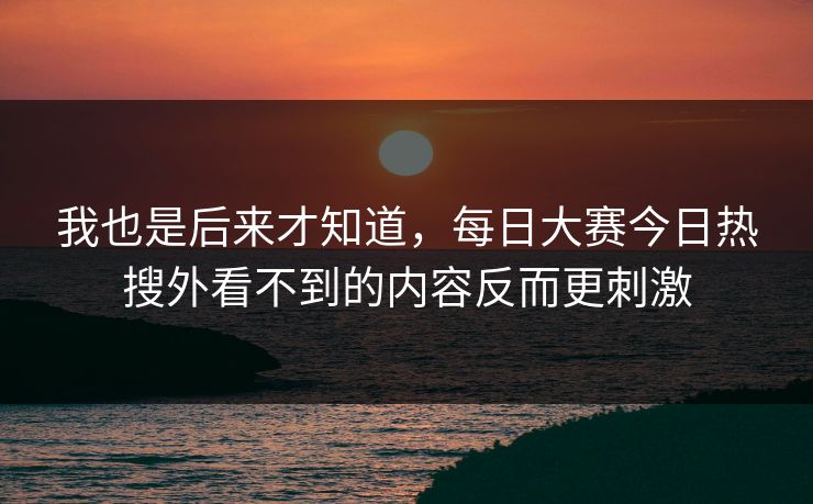 我也是后来才知道,每日大赛今日热搜外看不到的内容反而更刺激 我也是后来才知道,每日大赛今日热搜外看不到的内容反而更刺激