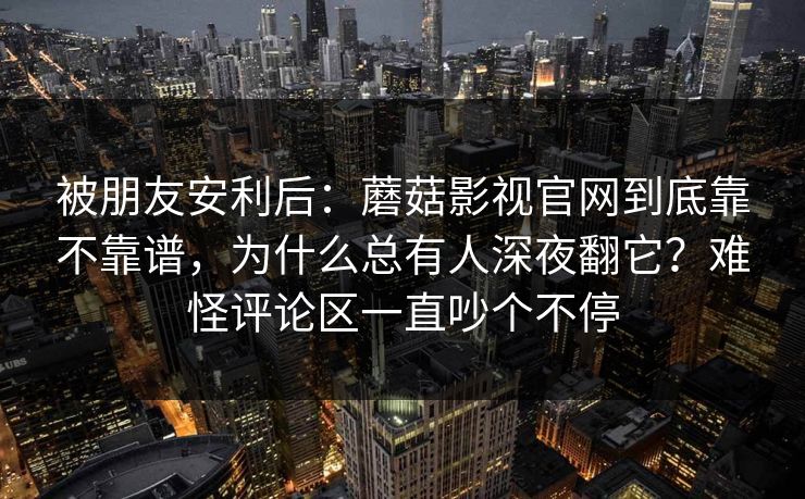 被朋友安利后:蘑菇影视官网到底靠不靠谱,为什么总有人深夜翻它?难怪评论区一直吵个不停 被朋友安利后:蘑菇影视官网到底靠不靠谱,为什么总有人深夜翻它?难怪评论区一直吵个不停