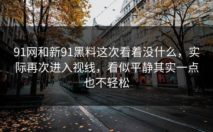 91网和新91黑料这次看着没什么,实际再次进入视线,看似平静其实一点也不轻松 91网和新91黑料这次看着没什么,实际再次进入视线,看似平静其实一点也不轻松
