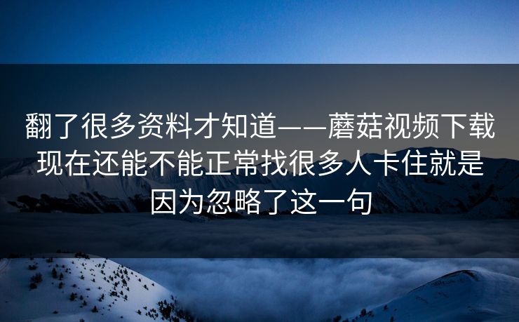 翻了很多资料才知道——蘑菇视频下载现在还能不能正常找很多人卡住就是因为忽略了这一句 翻了很多资料才知道——蘑菇视频下载现在还能不能正常找很多人卡住就是因为忽略了这一句