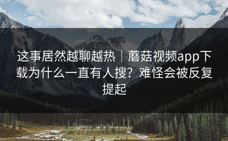 这事居然越聊越热|蘑菇视频app下载为什么一直有人搜?难怪会被反复提起 这事居然越聊越热|蘑菇视频app下载为什么一直有人搜?难怪会被反复提起