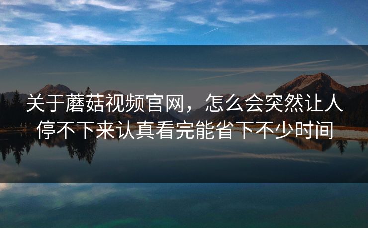 关于蘑菇视频官网,怎么会突然让人停不下来认真看完能省下不少时间 关于蘑菇视频官网,怎么会突然让人停不下来认真看完能省下不少时间
