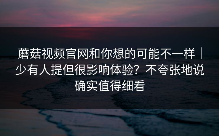蘑菇视频官网和你想的可能不一样|少有人提但很影响体验?不夸张地说确实值得细看 蘑菇视频官网和你想的可能不一样|少有人提但很影响体验?不夸张地说确实值得细看