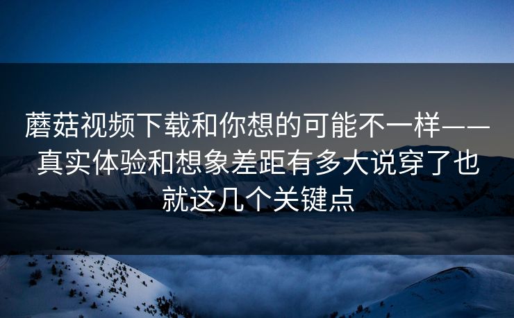 蘑菇视频下载和你想的可能不一样——真实体验和想象差距有多大说穿了也就这几个关键点 蘑菇视频下载和你想的可能不一样——真实体验和想象差距有多大说穿了也就这几个关键点