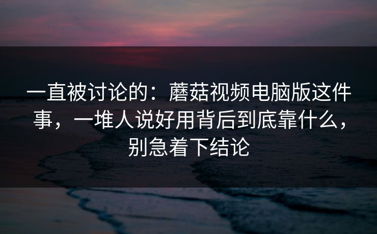 一直被讨论的:蘑菇视频电脑版这件事,一堆人说好用背后到底靠什么,别急着下结论 一直被讨论的:蘑菇视频电脑版这件事,一堆人说好用背后到底靠什么,别急着下结论